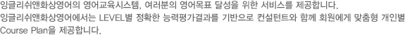 잉글리쉬앤화상영어의 영어교육시스템, 여러분의 영어목표 달성을 위한 서비스를 제공합니다. 잉글리쉬앤화상영어에서는 LEVEL별 정확한 능력평가결과를 기반으로 컨설턴트와 함께 회원에게 맞춤형 개인별 Course Plan을 제공합니다.