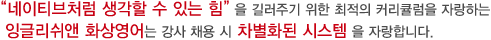 "네이티브처럼 생각할 수 있는 힘"을 길러주기 위한 최적의 커리큘럼을 자랑하는 잉글리쉬앤 화상영어는 강사 채용 시 차별화된 시스템을 자랑합니다.